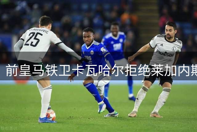 前皇马铁卫卡瓦哈尔拒绝莱加内斯 优先考虑中东淘金