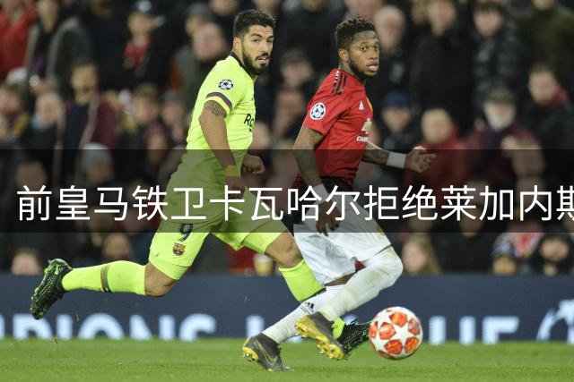 前皇马铁卫卡瓦哈尔拒绝莱加内斯 优先考虑中东淘金